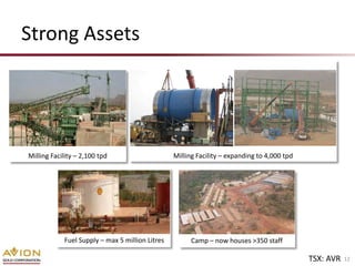 Strong Assets




Milling Facility – 2,100 tpd                     Milling Facility – expanding to 4,000 tpd




            Fuel Supply – max 5 million Litres         Camp – now houses >350 staff

                                                                                             TSX: AVR   12
 