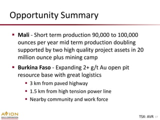 Opportunity Summary
 Mali - Short term production 90,000 to 100,000
  ounces per year mid term production doubling
  supported by two high quality project assets in 20
  million ounce plus mining camp
 Burkina Faso - Expanding 2+ g/t Au open pit
  resource base with great logistics
      3 km from paved highway
      1.5 km from high tension power line
      Nearby community and work force


                                                  TSX: AVR   17
 