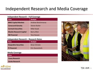 Independent Research and Media Coverage
Independent Research – Full Coverage
 Firm                      Analyst
 BMO Capital Markets       Andrew Breichmanas
 Canaccord Genuity         Steven Butler
 Cormark Securities        Mike Kozak
 Mackie Research Capital   Barry Allen
 NB Financial              Tara Hassan

Independent Research – Research Notes
 Firm                      Analyst
 Desjardins Securities     Brian Christie
 PI Financial              Eric Zaunscherb

Media Coverage
 Firm
 Casey Research
 Gecko Research


                                                TSX: AVR   21
 