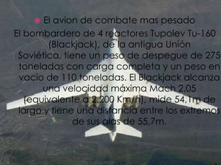 El avion de combate mas pesadoEl bombardero de 4 reactores Tupolev Tu-160 (Blackjack), de la antigua Unión Soviética, tiene un peso de despegue de 275 toneladas con carga completa y un peso en vacio de 110 toneladas. El Blackjack alcanza una velocidad máxima Mach 2.05 (equivalente a 2.200 Km/h), mide 54,1m de largo y tiene una distancia entre los extremos de sus alas de 55,7m.