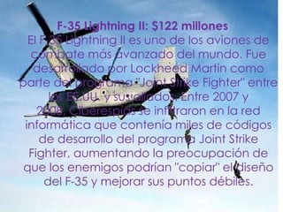 F-35 Lightning II: $122 millonesEl F-35 Lightning II es uno de los aviones de combate más avanzado del mundo. Fue desarrollado por Lockheed Martin como parte del programa "Joint Strike Fighter" entre los EE.UU. y sus aliados. Entre 2007 y 2008, Ciberespías se infiltraron en la red informática que contenía miles de códigos de desarrollo del programa Joint Strike Fighter, aumentando la preocupación de que los enemigos podrían "copiar" el diseño del F-35 y mejorar sus puntos débiles. 