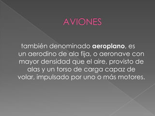  AVIONES también denominado aeroplano, es un aerodino de ala fija, o aeronave con mayor densidad que el aire, provisto de alas y un torso de carga capaz de volar, impulsado por uno o más motores. 