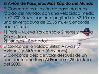 	El Avión de Pasajeros Más Rápido del MundoEl Concorde es el avión de pasajeros más rápido del mundo, con una velocidad media de 2.200 Km/h, con una longitud de 62,10 m y una envergadura de 25,55 m, el Concorde hacía 2 rutas:1) Paris – Nueva York en solo 2 horas y media (2h y 30min).2) Londres – BarbadosEl Concorde lo volaba British Airwais (7 Aviones) y AirFrance (6 Aviones).El Concorde dejo de volar después de un accidente que tuvo AirFrance el 25 de Julio del 2000.