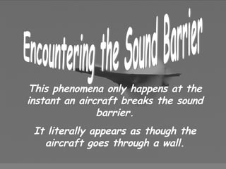 Encountering the Sound Barrier This phenomena only happens at the instant an aircraft breaks the sound barrier. It literally appears as though the aircraft goes through a wall. 
