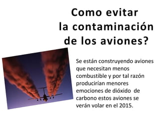 Como evitar
la contaminación
de los aviones?
Se están construyendo aviones
que necesitan menos
combustible y por tal razón
producirían menores
emociones de dióxido de
carbono estos aviones se
verán volar en el 2015.
 