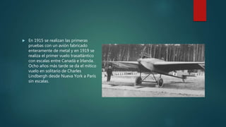  En 1915 se realizan las primeras
pruebas con un avión fabricado
enteramente de metal y en 1919 se
realiza el primer vuelo trasatlántico
con escalas entre Canadá e Irlanda.
Ocho años más tarde se da el mítico
vuelo en solitario de Charles
Lindbergh desde Nueva York a París
sin escalas.
 