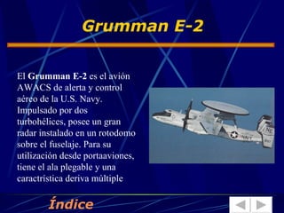 El  Grumman E-2  es el avión AWACS de alerta y control aéreo de la U.S. Navy. Impulsado por dos turbohélices, posee un gran radar instalado en un rotodomo sobre el fuselaje. Para su utilización desde portaaviones, tiene el ala plegable y una caractrística deriva múltiple Grumman E-2  Índice 
