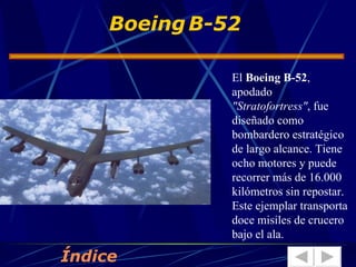 El  Boeing B-52 , apodado  "Stratofortress" , fue diseñado como bombardero estratégico de largo alcance. Tiene ocho motores y puede recorrer más de 16.000 kilómetros sin repostar. Este ejemplar transporta doce misiles de crucero bajo el ala.  Boeing   B-52 Índice 