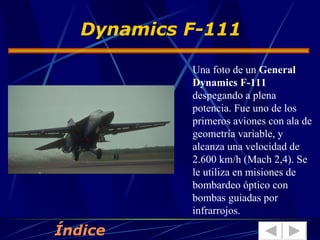 Una foto de un  General Dynamics F-111  despegando a plena potencia. Fue uno de los primeros aviones con ala de geometría variable, y alcanza una velocidad de 2.600 km/h (Mach 2,4). Se le utiliza en misiones de bombardeo óptico con bombas guiadas por infrarrojos.  Dynamics F-111 Índice 