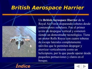 Un  British Aerospace Harrier  de la Royal Air Force disparando cohetes desde contenedores subalares. Fue el primer avión de despegue vertical y comenzó siendo un demostrador tecnológico. Tiene un motor Rolls Royce con cuatro toberas de escape laterales completamente móviles que le permiten despegar y aterrizar verticalmente como un helicóptero, por lo que puede operar desde pequeños portaaviones y claros en el bosque. British Aerospace Harrier Índice 
