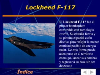 El  Lockheed F-117  fue el primer bombardero construido con tecnología  stealth . Su extraña forma y su pintura especial están diseñas para reflejar la menor cantidad posible de energía radar. De esta forma puede adentrarse en el territorio enemigo, lanzar sus bombas y regresar a su base sin ser detectado Lockheed F-117 Índice 