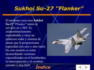 El moderno caza ruso  Sukhoi Su-27   "Flanker"  entró en servicio en 1.985. Es extraordinariamente maniobrable y tiene un poderoso radar y sistema de armas que le proporcionan capacidad aire-aire y aire-suelo. De este modelo se están desarrollando versiones especializadas en el bombardeo, la interceptación y el combate cercano o  dog-fight .  Sukhoi Su-27 "Flanker" Índice 
