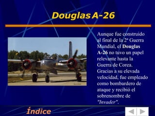 Aunque fue construido al final de la 2ª Guerra Mundial, el  Douglas A-26  no tuvo un papel relevante hasta la Guerra de Corea. Gracias a su elevada velocidad, fue empleado como bombardero de ataque y recibió el sobrenombre de  "Invader" .  Douglas   A-26 Índice 