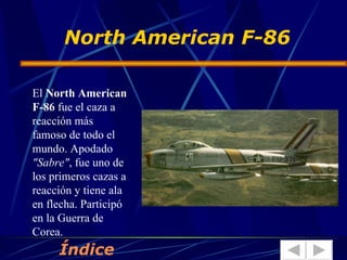 North American F-86 El  North American F-86  fue el caza a reacción más famoso de todo el mundo. Apodado  "Sabre" , fue uno de los primeros cazas a reacción y tiene ala en flecha. Participó en la Guerra de Corea.  Índice 