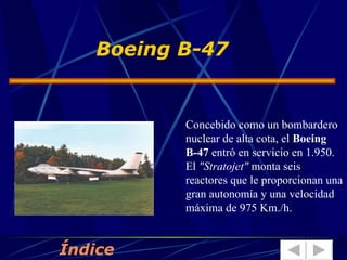 Boeing B-47   Concebido como un bombardero nuclear de alta cota, el  Boeing B-47  entró en servicio en 1.950. El  "Stratojet"  monta seis reactores que le proporcionan una gran autonomía y una velocidad máxima de 975 Km./h.  Índice 