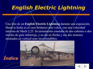 Una foto de un  English Electric Lightning  durante una exposición. Hasta la fecha es el caza británico más veloz, con una velocidad máxima de Mach 2,25. Su armamento constaba de dos cañones o dos misiles de guía infrarroja, y su ala en flecha y sus dos motores montados en vertical eran inconfundibles.  English Electric Lightning   Índice 