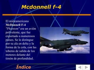 El norteamericano  McDonnell F-4   "Phantom"  era un avión polivalente, que fue exportado a numerosos países. Se le distingue por su ala en delta y la forma de la cola, con las toberas de salida de los motores delante del timón de profundidad.  Mcdonnell f-4 Índice 