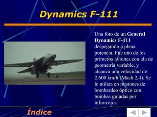 Dynamics F-111

            Una foto de un General
            Dynamics F-111
            despegando a plena
            potencia. Fue uno de los
            primeros aviones con ala de
            geometría variable, y
            alcanza una velocidad de
            2.600 km/h (Mach 2,4). Se
            le utiliza en misiones de
            bombardeo óptico con
            bombas guiadas por
            infrarrojos.

Índice
 