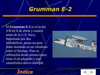 Grumman E-2


El Grumman E-2 es el avión
AWACS de alerta y control
aéreo de la U.S. Navy.
Impulsado por dos
turbohélices, posee un gran
radar instalado en un rotodomo
sobre el fuselaje. Para su
utilización desde portaaviones,
tiene el ala plegable y una
caractrística deriva múltiple

        Índice
 
