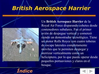 British Aerospace Harrier

          Un British Aerospace Harrier de la
          Royal Air Force disparando cohetes desde
          contenedores subalares. Fue el primer
          avión de despegue vertical y comenzó
          siendo un demostrador tecnológico. Tiene
          un motor Rolls Royce con cuatro toberas
          de escape laterales completamente
          móviles que le permiten despegar y
          aterrizar verticalmente como un
          helicóptero, por lo que puede operar desde
          pequeños portaaviones y claros en el
          bosque.

 Índice
 