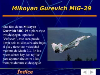 Mikoyan Gurevich MiG-29


Una foto de un Mikoyan
Gurevich MiG-29 biplaza ruso
tras despegar. Apodado
"Fulcrum", este caza puede
llevar seis misiles aire-aire bajo
el ala y tiene una velocidad
máxima de Mach 2,3. En las
raíces alares hay dos rejillas
para aportar aire extra a los
motores durante el despegue

           Índice
 