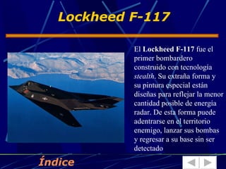 Lockheed F-117

            El Lockheed F-117 fue el
            primer bombardero
            construido con tecnología
            stealth. Su extraña forma y
            su pintura especial están
            diseñas para reflejar la menor
            cantidad posible de energía
            radar. De esta forma puede
            adentrarse en el territorio
            enemigo, lanzar sus bombas
            y regresar a su base sin ser
            detectado

Índice
 