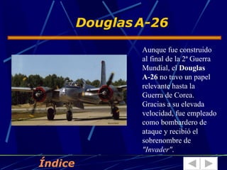 Douglas A-26
                 Aunque fue construido
                 al final de la 2ª Guerra
                 Mundial, el Douglas
                 A-26 no tuvo un papel
                 relevante hasta la
                 Guerra de Corea.
                 Gracias a su elevada
                 velocidad, fue empleado
                 como bombardero de
                 ataque y recibió el
                 sobrenombre de
                 "Invader".
Índice
 