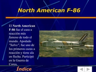 North American F-86

El North American
F-86 fue el caza a
reacción más
famoso de todo el
mundo. Apodado
"Sabre", fue uno de
los primeros cazas a
reacción y tiene ala
en flecha. Participó
en la Guerra de
Corea.
     Índice
 