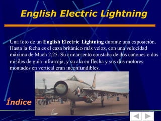 English Electric Lightning


Una foto de un English Electric Lightning durante una exposición.
Hasta la fecha es el caza británico más veloz, con una velocidad
máxima de Mach 2,25. Su armamento constaba de dos cañones o dos
misiles de guía infrarroja, y su ala en flecha y sus dos motores
montados en vertical eran inconfundibles.




Índice
 