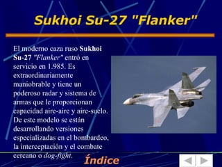Sukhoi Su-27 "Flanker"

El moderno caza ruso Sukhoi
Su-27 "Flanker" entró en
servicio en 1.985. Es
extraordinariamente
maniobrable y tiene un
poderoso radar y sistema de
armas que le proporcionan
capacidad aire-aire y aire-suelo.
De este modelo se están
desarrollando versiones
especializadas en el bombardeo,
la interceptación y el combate
cercano o dog-fight.
                        Índice
 