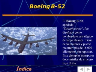 Boeing B-52

               El Boeing B-52,
               apodado
               "Stratofortress", fue
               diseñado como
               bombardero estratégico
               de largo alcance. Tiene
               ocho motores y puede
               recorrer más de 16.000
               kilómetros sin repostar.
               Este ejemplar transporta
               doce misiles de crucero
               bajo el ala.

Índice
 