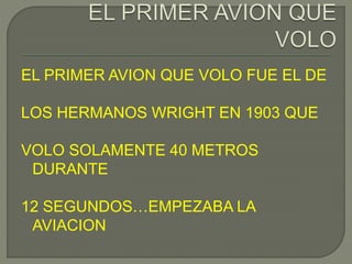 EL PRIMER AVION QUE VOLO FUE EL DE
LOS HERMANOS WRIGHT EN 1903 QUE
VOLO SOLAMENTE 40 METROS
DURANTE
12 SEGUNDOS…EMPEZABA LA
AVIACION
 