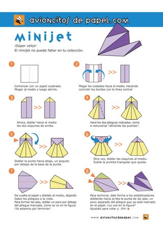 m i n i j e t 
¡Súper veloz! 
El minijet no puede faltar en tu colección. 
Comenzar con un papel cuadrado. 
Plegar al medio y luego abrirlo. 
1 
Da vuelta el papel y doblalo al medio, dejando 
todos los pliegues a la vista. 
Para formar las alas, doblar un poco por debajo 
del pliegue marcado, como se ve en la figura. 
¡Ya estamos por terminar! 
3 
Ahora, doblar hacia el medio 
las dos esquinas de arriba. 
2 
Plegar los costados hacia el medio, haciendo 
coincidir los bordes con la línea central 
4 
Hacé los dos pliegues indicados, como 
si estuvieras “abriendo las puertas”. 
>> 
Para terminar, dale forma a los estabilizadores 
doblando hacia arriba la punta de las alas, un 
poco separado del pliegue que ya está marcado 
en el papel. ¿Lo ves en la figura? 
Ajustalo para volar y…¡fin! 
7 
avioncitos de papel.com 
8 
>> 
>> >> 
Doblar la punta hacia abajo, un poquito 
por debajo de la base de la punta. 
5 
>> 
6 
Otra vez, doblar las esquinas al medio. 
Subile la puntita triangular que queda. 
>> >> 
www.avioncitosdepapel.com 
 