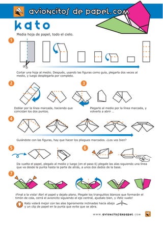 aavviioonncciittooss ddee ppaappeell..ccoomm 
kato 
Media hoja de papel, todo el cielo. 
Cortar una hoja al medio. Después, usando las figuras como guía, plegarla dos veces al 
medio, y luego desplegarla por completo. 
www.avioncitosdepapel.com 
Doblar por la línea marcada, haciendo que 
coincidan los dos puntos. 
Plegarlo al medio por la línea marcada, y 
volverlo a abrir … 
2 3 
4 
Guiándote con las figuras, hay que hacer los pliegues marcados. ¿Los ves bien? 
5 6 
¡Final a la vista! Abrí el papel y dejalo plano. Plegale los triangulitos blancos que formarán el 
timón de cola, cerrá el avioncito siguiendo el eje central, ajustalo bien, y ¡feliz vuelo! 
7 
Da vuelta el papel, plegalo al medio y luego (en el paso 6) plegale las alas siguiendo una línea 
que va desde la punta hasta la parte de atrás, a unos dos dedos de la base. 
Kato volará mejor con las alas ligeramente inclinadas hacia abajo 
y un clip de papel en la punta que evite que se abra. 
1 
✂ 
 