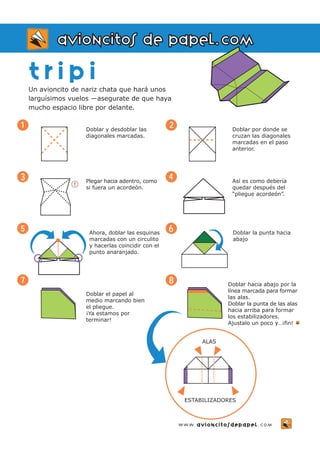 t r i p i 
Un avioncito de nariz chata que hará unos 
larguísimos vuelos —asegurate de que haya 
mucho espacio libre por delante. 
Doblar y desdoblar las 
diagonales marcadas. 
1 
3 Plegar hacia adentro, como 
si fuera un acordeón. 
Ahora, doblar las esquinas 
marcadas con un circulito 
y hacerlas coincidir con el 
punto anaranjado. 
Doblar el papel al 
medio marcando bien 
el pliegue. 
¡Ya estamos por 
terminar! 
2 Doblar por donde se 
cruzan las diagonales 
marcadas en el paso 
anterior. 
4 Así es como debería 
quedar después del 
“pliegue acordeón”. 
6 Doblar la punta hacia 
abajo 
Doblar hacia abajo por la 
línea marcada para formar 
las alas. 
Doblar la punta de las alas 
hacia arriba para formar 
los estabilizadores. 
Ajustalo un poco y…¡fin! 
5 
7 
avioncitos de papel.com 
8 
www.avioncitosdepapel.com 
! 
ALAS 
ESTABILIZADORES 
 