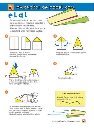 aavviioonncciittooss ddee ppaappeell..ccoomm 
E l a l 
Este avioncito tiene muchas cosas 
para mostarnos: requiere suavidad y 
firmeza en el lanzamiento. 
Ajustale bien los alerones de atrás, y 
te regalará unos hermosos vuelos. 
www.avioncitosdepapel.com 
5 
Ahora, doblá la punta hasta abajo por 
la línea marcada, dejando tres dedos 
libres en la parte inferior. 
…y hacele los dos pliegues para las alas 
como se indica en la figura. Deben quedar 
más o menos dos dedos de espacio en los 
bordes superior e inferior. 
¡No te olvides de ajustarlo bien, y listo! 
3 
>> 
4 
Plegalo al medio … 
ELAL visto de frente 
Visto de frente, esta es la silueta 
de nuestro héroe: 
Doblar una hoja al medio. 
Después, plegar hacia adentro las 
esquinas superiores. 
1 
Después, plegar hacia adentro por las 
líneas marcadas. 
2 
>> 
 