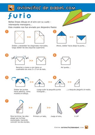 aavviioonncciittooss ddee ppaappeell..ccoomm 
f u r i o 
Bellas líneas dibuja en el aire con su vuelo - 
interesante mensajero... 
Este modelo nos fue enviado por Alejandro Pastor. 
>> 
Doblar y desdoblar las diagonales marcadas; 
luego doblar las dos esquinas superiores 
1 
5 6 
7 
>> 
Doblar las puntas 
hacia adentro, como 
muestra el dibujo. 
Luego subir la pequeña punta 
triangular... 
...y después plegarlo al medio. 
Para terminar, las alas: 
plegar por la línea 
anaranjada, haciendo 
coincidir los dos bordes. 
Ahora, doblar hacia abajo la punta... 
2 
>> 
4 
Así queda... 
3 
Recortar a mano o con tijera un 
cuadradito de unos 2 o 3 cm de lado. 
>> >> 
>> >> 
Primero un lado, …luego el otro, ¡y ya! 
©www.avioncitosdepapel.com 
 