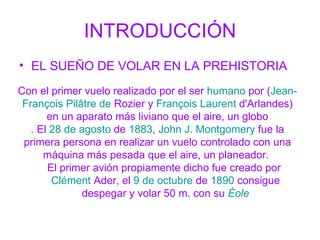 INTRODUCCIÓN EL SUEÑO DE VOLAR EN LA PREHISTORIA Con el primer vuelo realizado por el ser humano por ( Jean- François Pilâtre de Rozier y François Laurent d'Arlandes ) en un aparato más liviano que el aire, un globo . El 28 de agosto de 1883 , John J. Montgomery fue la primera persona en realizar un vuelo controlado con una máquina más pesada que el aire, un planeador. El primer avión propiamente dicho fue creado por Clément Ader , el 9 de octubre de 1890 consigue despegar y volar 50 m. con su Éole