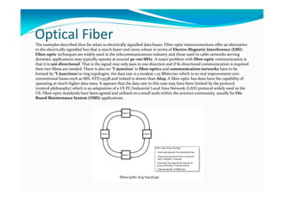 Optical FiberThe examples described thus far relate to electrically signalled data buses. Fibre-optic interconnections offer an alternative
to the electrically signalled bus that is much faster and more robust in terms of Electro-Magnetic Interference (EMI).
Fibre-optic techniques are widely used in the telecommunications industry and those used in cable networks serving
domestic applications may typically operate at around 50–100 MHz. A major problem with fibre-optic communication is
that it is uni-directional. That is the signal may only pass in one direction and if bi-directional communication is required
then two fibres are needed. There is also no ‘T-junction’ in fibre-optics and communication networks have to be
formed by ‘Y-junctions’or ring topologies. the data rate is a modest 1.25 Mbits/sec which is no real improvement over
conventional buses such as MIL-STD-1553B and indeed is slower than A629. A fibre-optic bus does have the capability of
operating at much higher data rates. It appears that the data rate in this case may have been limited by the protocol
(control philosophy) which is an adaptation of a US PC/Industrial Local Area Network (LAN) protocol widely used in the
US. Fibre-optic standards have been agreed and utilised on a small scale within the avionics community, usually for On-
Board Maintenance System (OMS) applications.
 