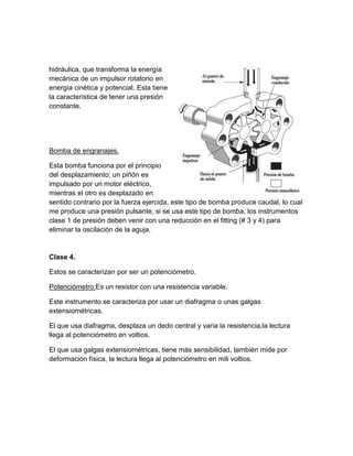hidráulica, que transforma la energía
mecánica de un impulsor rotatorio en
energía cinética y potencial. Esta tiene
la característica de tener una presión
constante.




Bomba de engranajes.

Esta bomba funciona por el principio
del desplazamiento; un piñón es
impulsado por un motor eléctrico,
mientras el otro es desplazado en
sentido contrario por la fuerza ejercida, este tipo de bomba produce caudal, lo cual
me produce una presión pulsante, si se usa este tipo de bomba, los instrumentos
clase 1 de presión deben venir con una reducción en el fitting (# 3 y 4) para
eliminar la oscilación de la aguja.


Clase 4.

Estos se caracterizan por ser un potenciómetro.

Potenciómetro:Es un resistor con una resistencia variable.

Este instrumento se caracteriza por usar un diafragma o unas galgas
extensiométricas.

El que usa diafragma, desplaza un dedo central y varia la resistencia,la lectura
llega al potenciómetro en voltios.

El que usa galgas extensiométricas, tiene más sensibilidad, también mide por
deformación física, la lectura llega al potenciómetro en mili voltios.
 