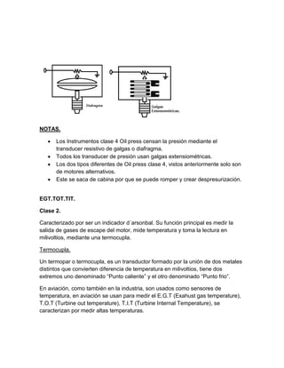 NOTAS.

      Los Instrumentos clase 4 Oil press censan la presión mediante el
      transducer resistivo de galgas o diafragma.
      Todos los transducer de presión usan galgas extensiométricas.
      Los dos tipos diferentes de Oil press clase 4, vistos anteriormente solo son
      de motores alternativos.
      Este se saca de cabina por que se puede romper y crear despresurización.


EGT.TOT.TIT.

Clase 2.

Caracterizado por ser un indicador d´arsonbal. Su función principal es medir la
salida de gases de escape del motor, mide temperatura y toma la lectura en
milivoltios, mediante una termocupla.

Termocupla.

Un termopar o termocupla, es un transductor formado por la unión de dos metales
distintos que convierten diferencia de temperatura en milivoltios, tiene dos
extremos uno denominado “Punto caliente” y el otro denominado “Punto frio”.

En aviación, como también en la industria, son usados como sensores de
temperatura, en aviación se usan para medir el E.G.T (Exahust gas temperature),
T.O.T (Turbine out temperature), T.I.T (Turbine Internal Temperature), se
caracterizan por medir altas temperaturas.
 