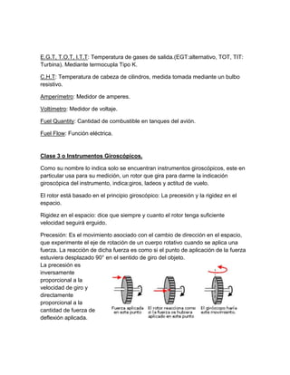 E.G.T, T.O.T, I.T.T: Temperatura de gases de salida.(EGT:alternativo, TOT, TIT:
Turbina). Mediante termocupla Tipo K.

C.H.T: Temperatura de cabeza de cilindros, medida tomada mediante un bulbo
resistivo.

Amperímetro: Medidor de amperes.

Voltímetro: Medidor de voltaje.

Fuel Quantity: Cantidad de combustible en tanques del avión.

Fuel Flow: Función eléctrica.


Clase 3 o Instrumentos Giroscópicos.

Como su nombre lo indica solo se encuentran instrumentos giroscópicos, este en
particular usa para su medición, un rotor que gira para darme la indicación
giroscópica del instrumento, indica:giros, ladeos y actitud de vuelo.

El rotor está basado en el principio giroscópico: La precesión y la rigidez en el
espacio.

Rigidez en el espacio: dice que siempre y cuanto el rotor tenga suficiente
velocidad seguirá erguido.

Precesión: Es el movimiento asociado con el cambio de dirección en el espacio,
que experimente el eje de rotación de un cuerpo rotativo cuando se aplica una
fuerza. La reacción de dicha fuerza es como si el punto de aplicación de la fuerza
estuviera desplazado 90° en el sentido de giro del objeto.
La precesión es
inversamente
proporcional a la
velocidad de giro y
directamente
proporcional a la
cantidad de fuerza de
deflexión aplicada.
 