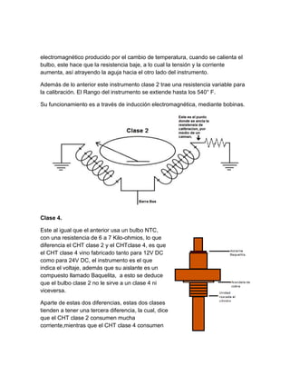 electromagnético producido por el cambio de temperatura, cuando se calienta el
bulbo, este hace que la resistencia baje, a lo cual la tensión y la corriente
aumenta, así atrayendo la aguja hacia el otro lado del instrumento.

Además de lo anterior este instrumento clase 2 trae una resistencia variable para
la calibración. El Rango del instrumento se extiende hasta los 540° F.

Su funcionamiento es a través de inducción electromagnética, mediante bobinas.




Clase 4.

Este al igual que el anterior usa un bulbo NTC,
con una resistencia de 6 a 7 Kilo-ohmios, lo que
diferencia el CHT clase 2 y el CHTclase 4, es que
el CHT clase 4 vino fabricado tanto para 12V DC
como para 24V DC, el instrumento es el que
indica el voltaje, además que su aislante es un
compuesto llamado Baquelita, a esto se deduce
que el bulbo clase 2 no le sirve a un clase 4 ni
viceversa.

Aparte de estas dos diferencias, estas dos clases
tienden a tener una tercera diferencia, la cual, dice
que el CHT clase 2 consumen mucha
corriente,mientras que el CHT clase 4 consumen
 