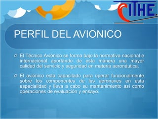 PERFIL DEL AVIONICO
El Técnico Aviónico se forma bajo la normativa nacional e
internacional aportando de esta manera una mayor
calidad del servicio y seguridad en materia aeronáutica.
El aviónico está capacitado para operar funcionalmente
sobre los componentes de las aeronaves en esta
especialidad y lleva a cabo su mantenimiento así como
operaciones de evaluación y ensayo.
 