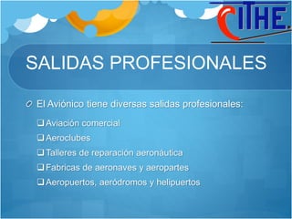 SALIDAS PROFESIONALES
El Aviónico tiene diversas salidas profesionales:
Aviación comercial
Aeroclubes
Talleres de reparación aeronáutica
Fabricas de aeronaves y aeropartes
Aeropuertos, aeródromos y helipuertos
 