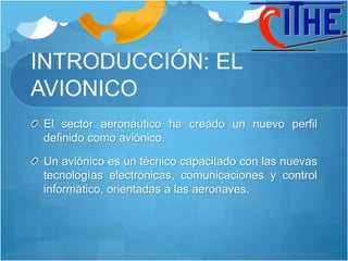 INTRODUCCIÓN: EL
AVIONICO
El sector aeronáutico ha creado un nuevo perfil
definido como aviónico.
Un aviónico es un técnico capacitado con las nuevas
tecnologías electrónicas, comunicaciones y control
informático, orientadas a las aeronaves.
 
