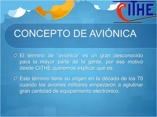 CONCEPTO DE AVIÓNICA
El término de “aviónica” es un gran desconocido
para la mayor parte de la gente, por ese motivo
desde CITHE queremos explicar qué es.
Este término tiene su origen en la década de los 70
cuando los aviones militares empezaron a aglutinar
gran cantidad de equipamiento electrónico.
 