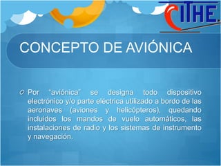 CONCEPTO DE AVIÓNICA
Por “aviónica” se designa todo dispositivo
electrónico y/o parte eléctrica utilizado a bordo de las
aeronaves (aviones y helicópteros), quedando
incluidos los mandos de vuelo automáticos, las
instalaciones de radio y los sistemas de instrumento
y navegación.
 