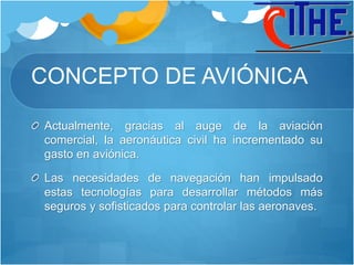 CONCEPTO DE AVIÓNICA
Actualmente, gracias al auge de la aviación
comercial, la aeronáutica civil ha incrementado su
gasto en aviónica.
Las necesidades de navegación han impulsado
estas tecnologías para desarrollar métodos más
seguros y sofisticados para controlar las aeronaves.
 
