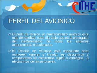 PERFIL DEL AVIONICO
El perfil de técnico en mantenimiento aviónico esta
más demandado cada día dado que es el encargado
del mantenimiento de todos los sistemas
anteriormente mencionados.
El Técnico de Aviónica está capacitado para
mantener, reparar e instalar los dispositivos y
componentes de electrónica digital o analógica o
electrónicos de las aeronaves.
 